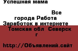  Успешная мама                                                                 - Все города Работа » Заработок в интернете   . Томская обл.,Северск г.